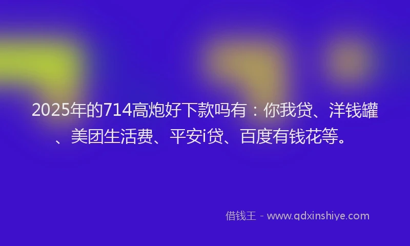 2025年的714高炮好下款吗有：你我贷、洋钱罐、美团生活费、平安i贷、百度有钱花等。
