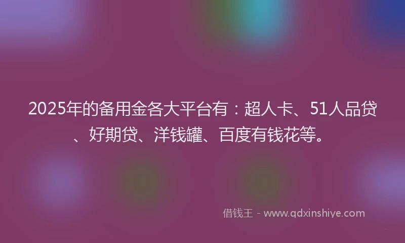 2025年的备用金各大平台有：超人卡、51人品贷、好期贷、洋钱罐、百度有钱花等。