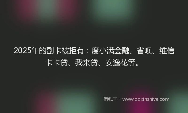 2025年的副卡被拒有：度小满金融、省呗、维信卡卡贷、我来贷、安逸花等。