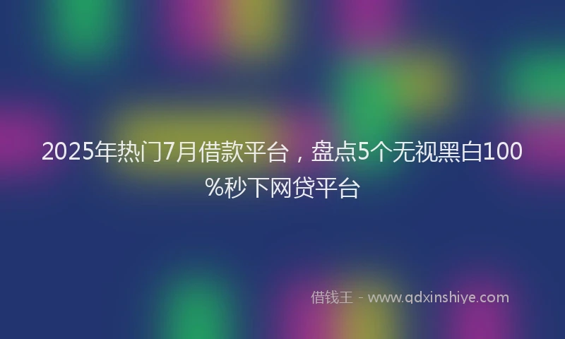 2025年热门7月借款平台，盘点5个无视黑白100%秒下网贷平台