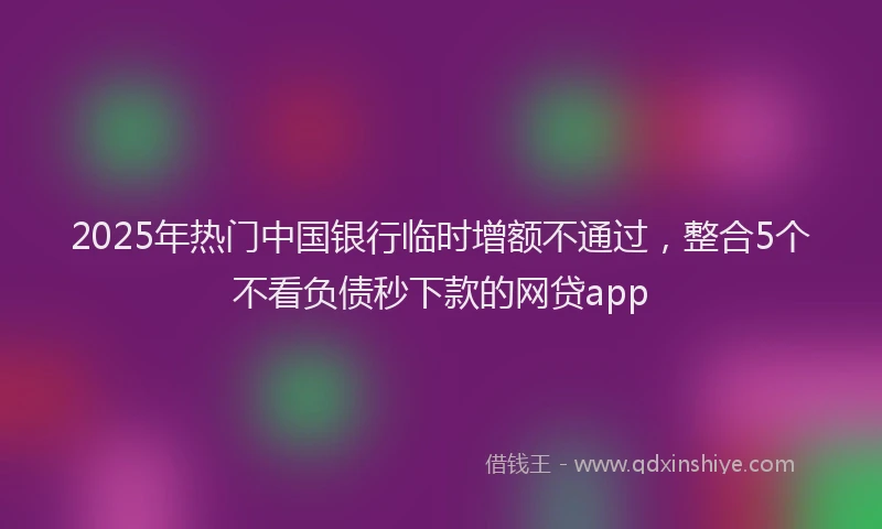 2025年热门中国银行临时增额不通过，整合5个不看负债秒下款的网贷app