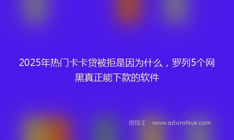 2025年热门卡卡贷被拒是因为什么，罗列5个网黑真正能下款的软件