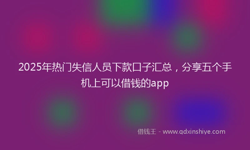 2025年热门失信人员下款口子汇总，分享五个手机上可以借钱的app
