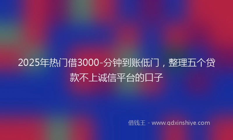 2025年热门借3000-分钟到账低门，整理五个贷款不上诚信平台的口子