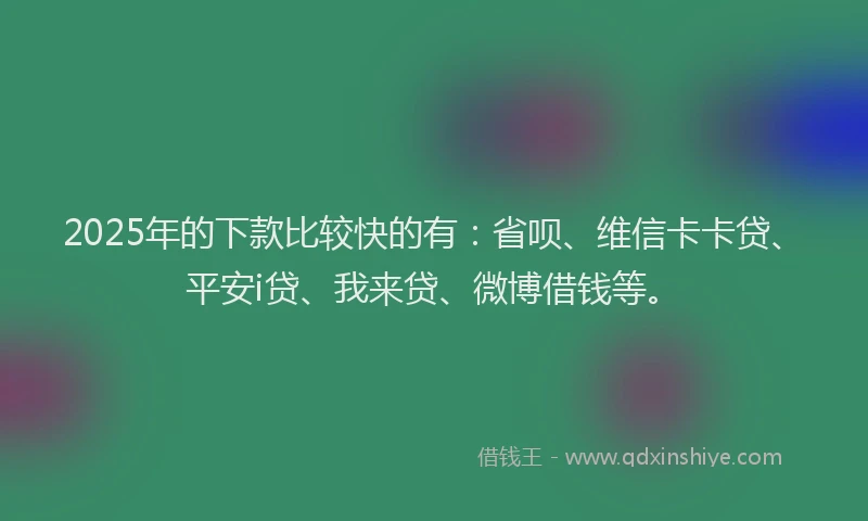 2025年的下款比较快的有：省呗、维信卡卡贷、平安i贷、我来贷、微博借钱等。