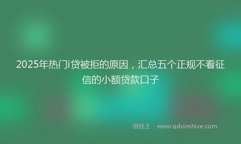 2025年热门i贷被拒的原因，汇总五个正规不看征信的小额贷款口子