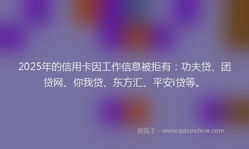 2025年的信用卡因工作信息被拒有：功夫贷、团贷网、你我贷、东方汇、平安i贷等。