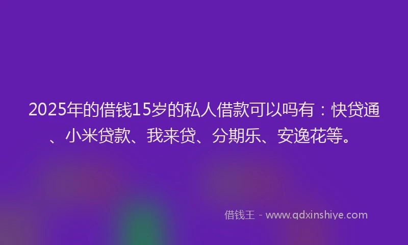 2025年的借钱15岁的私人借款可以吗有：快贷通、小米贷款、我来贷、分期乐、安逸花等。