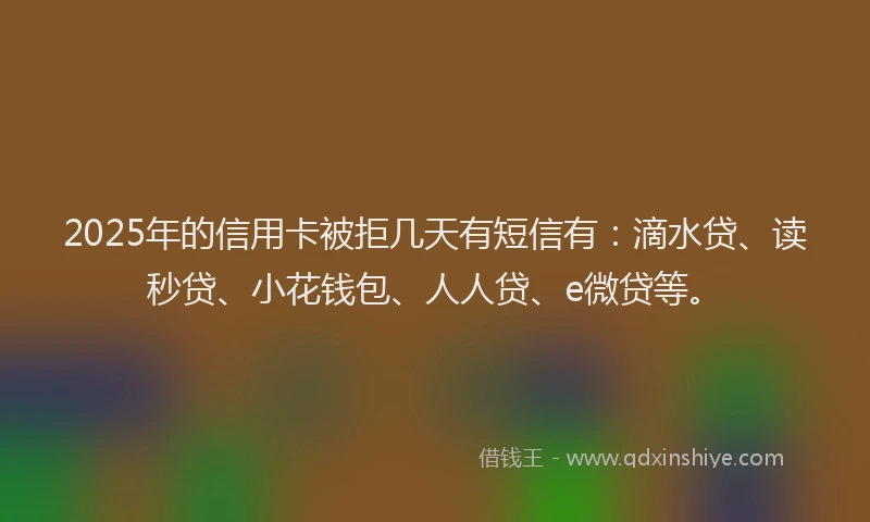 2025年的信用卡被拒几天有短信有：滴水贷、读秒贷、小花钱包、人人贷、e微贷等。