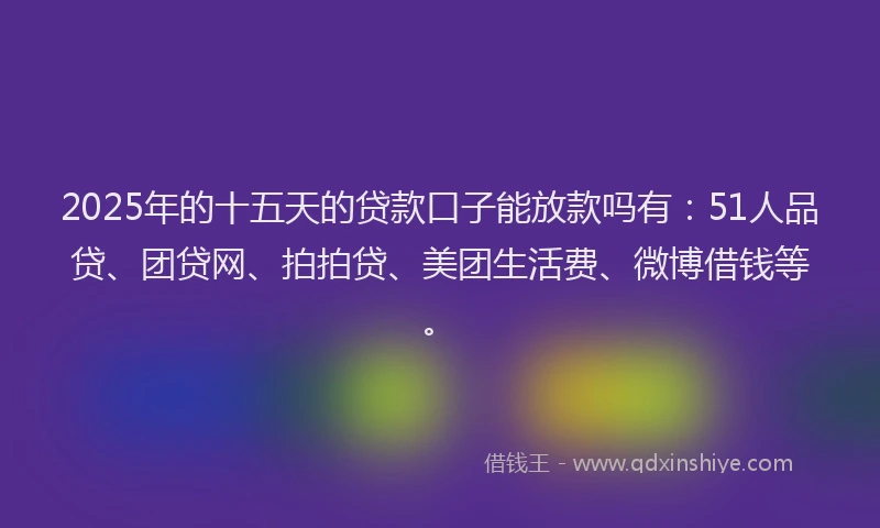 2025年的十五天的贷款口子能放款吗有：51人品贷、团贷网、拍拍贷、美团生活费、微博借钱等。