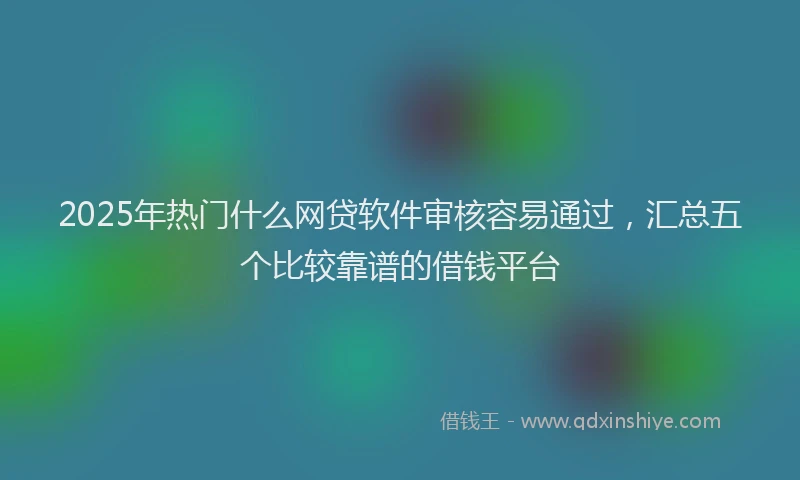 2025年热门什么网贷软件审核容易通过，汇总五个比较靠谱的借钱平台