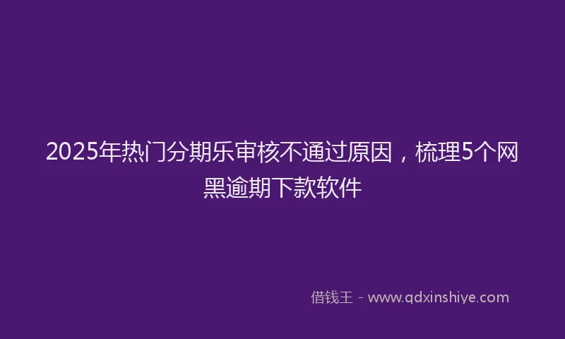 2025年热门分期乐审核不通过原因，梳理5个网黑逾期下款软件
