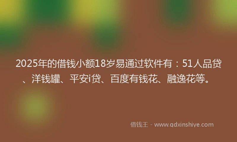 2025年的借钱小额18岁易通过软件有：51人品贷、洋钱罐、平安i贷、百度有钱花、融逸花等。