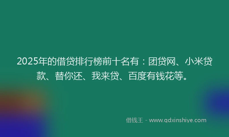 2025年的借贷排行榜前十名有：团贷网、小米贷款、替你还、我来贷、百度有钱花等。