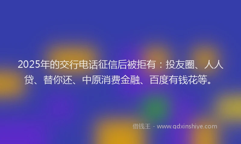 2025年的交行电话征信后被拒有：投友圈、人人贷、替你还、中原消费金融、百度有钱花等。