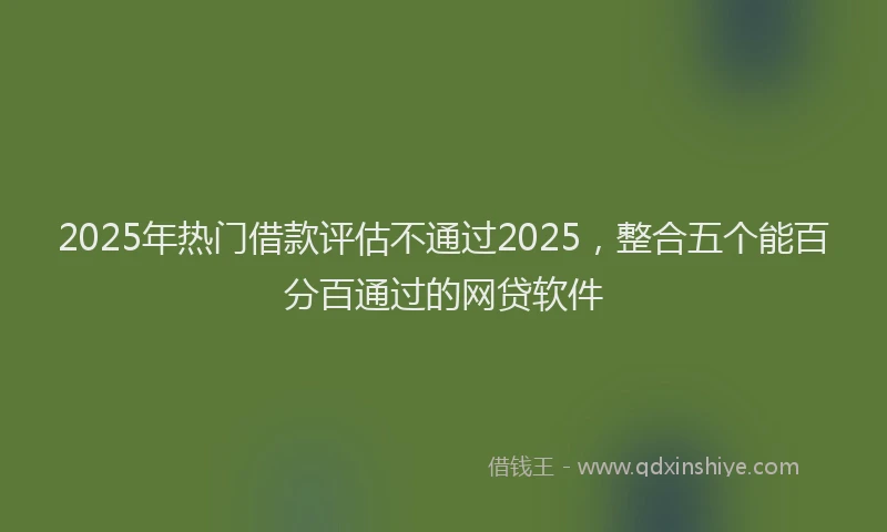 2025年热门借款评估不通过2025，整合五个能百分百通过的网贷软件