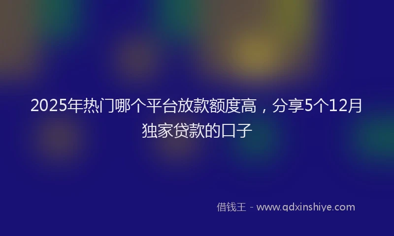 2025年热门哪个平台放款额度高，分享5个12月独家贷款的口子