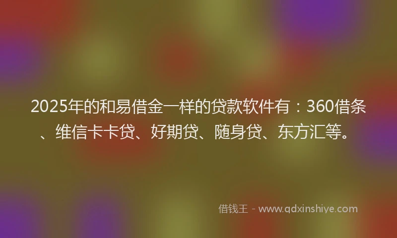 2025年的和易借金一样的贷款软件有：360借条、维信卡卡贷、好期贷、随身贷、东方汇等。