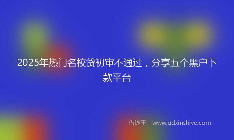 2025年热门名校贷初审不通过，分享五个黑户下款平台