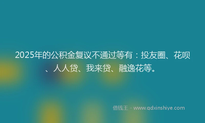 2025年的公积金复议不通过等有：投友圈、花呗、人人贷、我来贷、融逸花等。