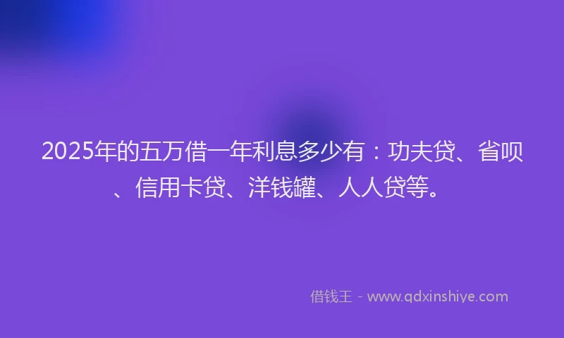 2025年的五万借一年利息多少有：功夫贷、省呗、信用卡贷、洋钱罐、人人贷等。
