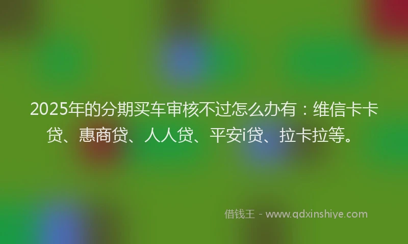 2025年的分期买车审核不过怎么办有：维信卡卡贷、惠商贷、人人贷、平安i贷、拉卡拉等。