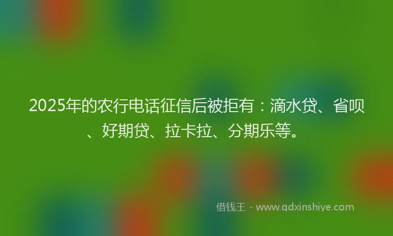 2025年的农行电话征信后被拒有：滴水贷、省呗、好期贷、拉卡拉、分期乐等。