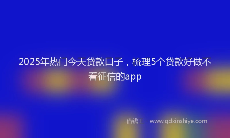 2025年热门今天贷款口子，梳理5个贷款好做不看征信的app