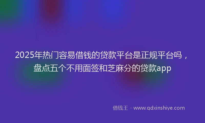 2025年热门容易借钱的贷款平台是正规平台吗,盘点五个不用面签和芝麻分的贷款app