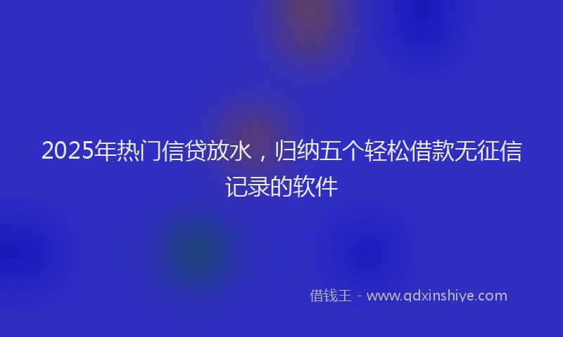 2025年热门信贷放水，归纳五个轻松借款无征信记录的软件