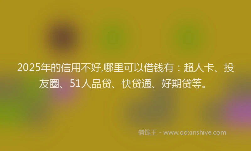 2025年的信用不好,哪里可以借钱有：超人卡、投友圈、51人品贷、快贷通、好期贷等。