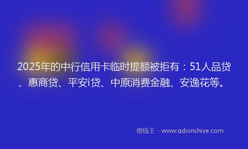2025年的中行信用卡临时提额被拒有：51人品贷、惠商贷、平安i贷、中原消费金融、安逸花等。