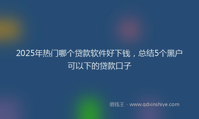 2025年热门哪个贷款软件好下钱，总结5个黑户可以下的贷款口子
