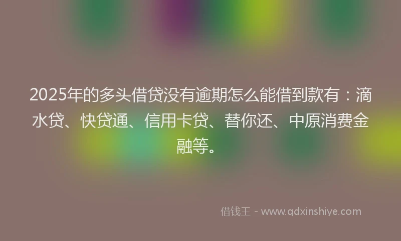 2025年的多头借贷没有逾期怎么能借到款有：滴水贷、快贷通、信用卡贷、替你还、中原消费金融等。