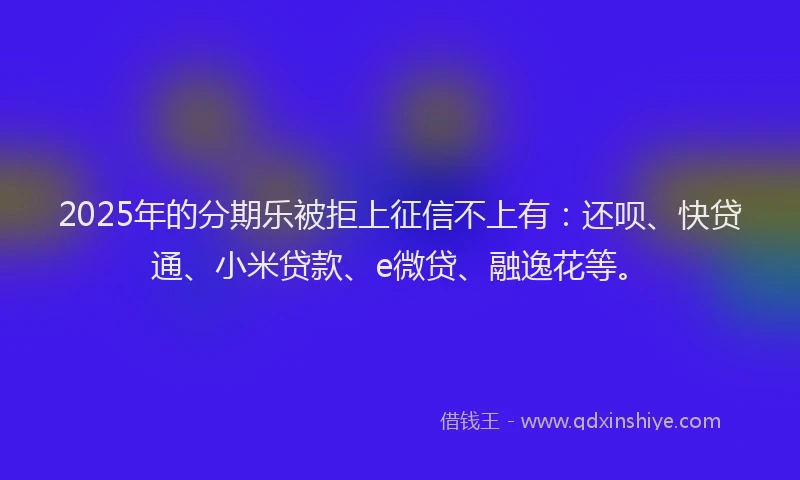 2025年的分期乐被拒上征信不上有：还呗、快贷通、小米贷款、e微贷、融逸花等。