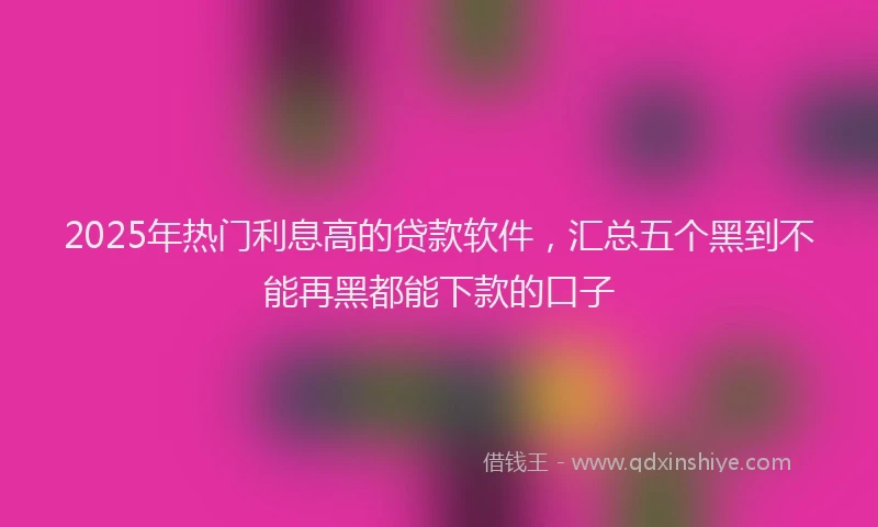 2025年热门利息高的贷款软件，汇总五个黑到不能再黑都能下款的口子