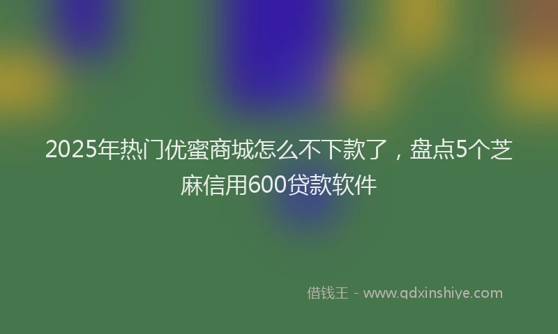 2025年热门优蜜商城怎么不下款了，盘点5个芝麻信用600贷款软件