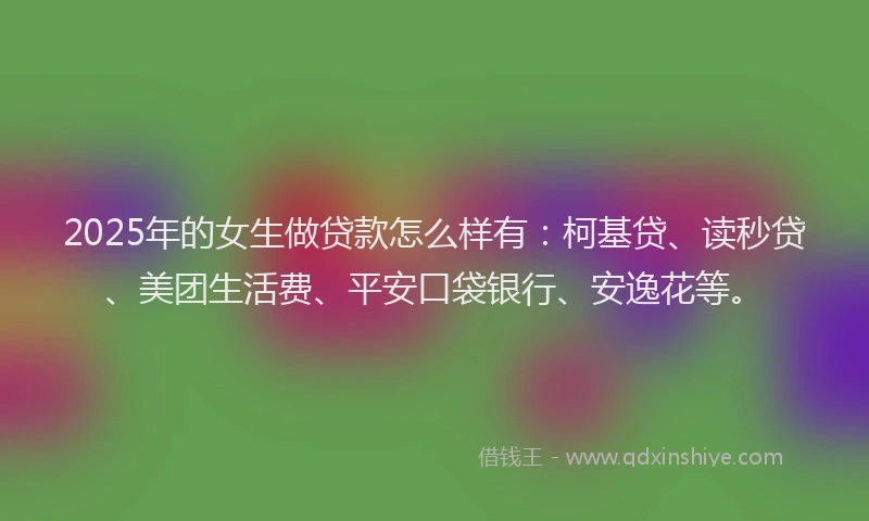 2025年的女生做贷款怎么样有：柯基贷、读秒贷、美团生活费、平安口袋银行、安逸花等。