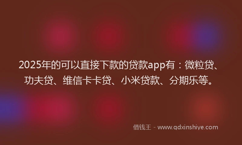 2025年的可以直接下款的贷款app有：微粒贷、功夫贷、维信卡卡贷、小米贷款、分期乐等。