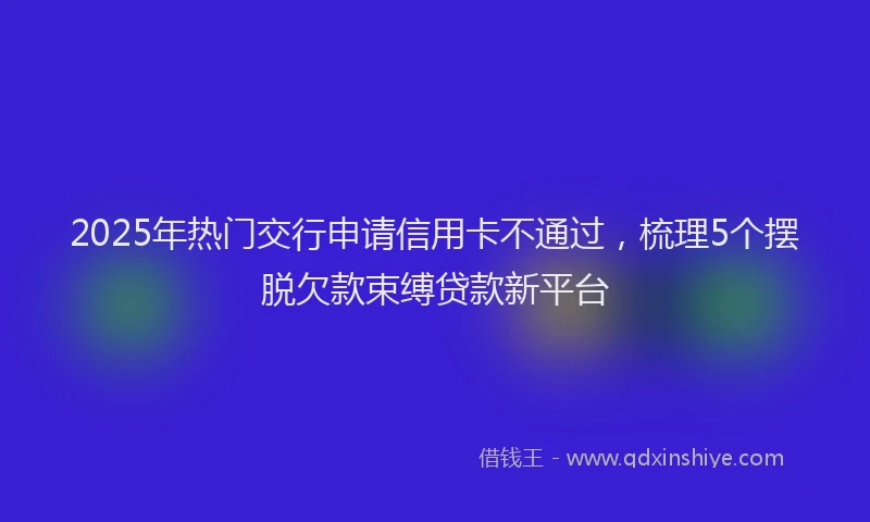 2025年热门交行申请信用卡不通过，梳理5个摆脱欠款束缚贷款新平台