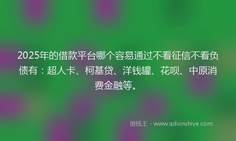 2025年的借款平台哪个容易通过不看征信不看负债有：超人卡、柯基贷、洋钱罐、花呗、中原消费金融等。