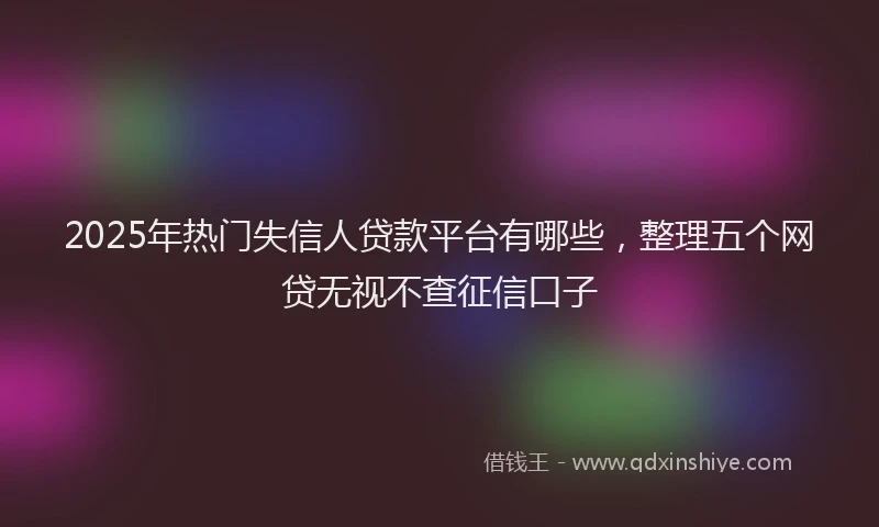 2025年热门失信人贷款平台有哪些，整理五个网贷无视不查征信口子
