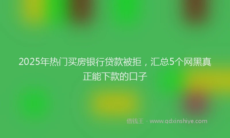 2025年热门买房银行贷款被拒，汇总5个网黑真正能下款的口子