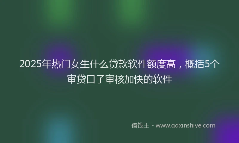 2025年热门女生什么贷款软件额度高，概括5个审贷口子审核加快的软件