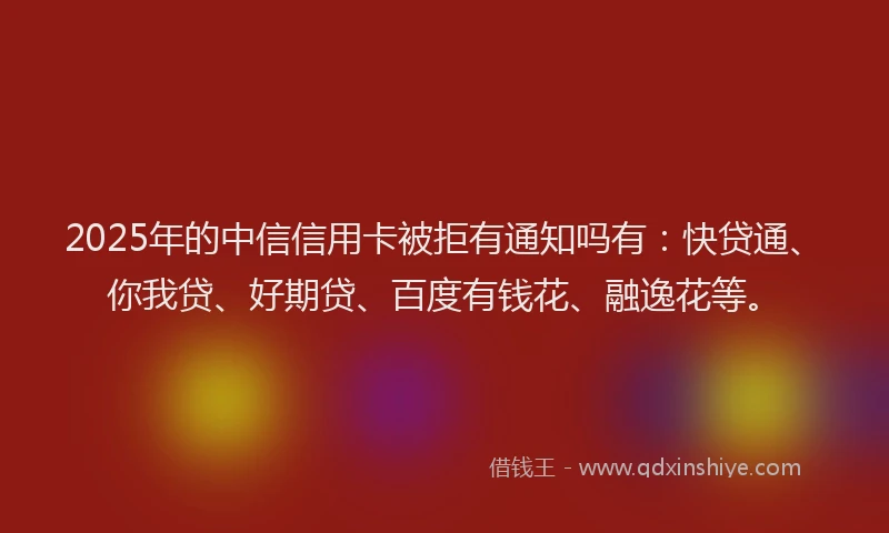 2025年的中信信用卡被拒有通知吗有：快贷通、你我贷、好期贷、百度有钱花、融逸花等。