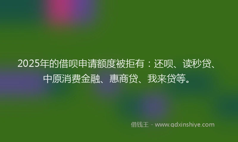 2025年的借呗申请额度被拒有：还呗、读秒贷、中原消费金融、惠商贷、我来贷等。
