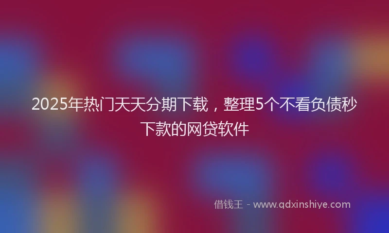 2025年热门天天分期下载，整理5个不看负债秒下款的网贷软件