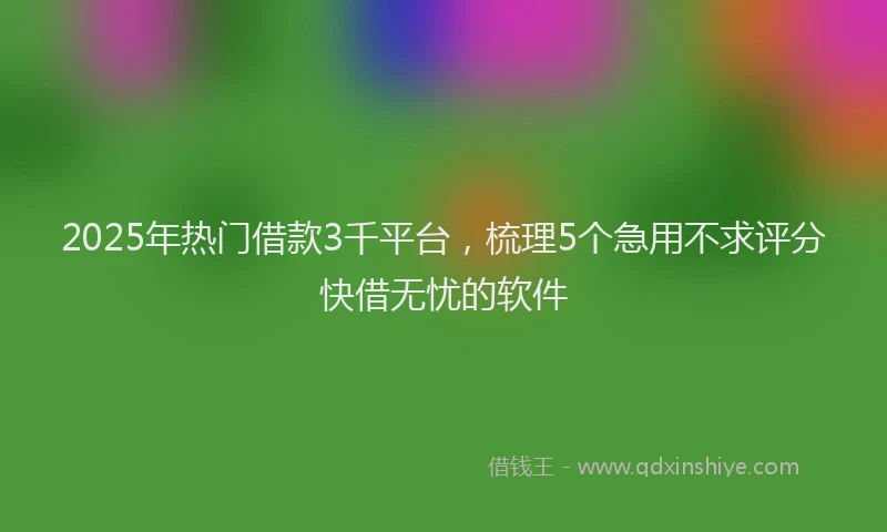 2025年热门借款3千平台，梳理5个急用不求评分快借无忧的软件
