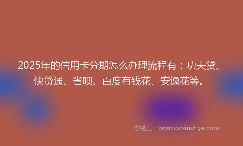 2025年的信用卡分期怎么办理流程有：功夫贷、快贷通、省呗、百度有钱花、安逸花等。