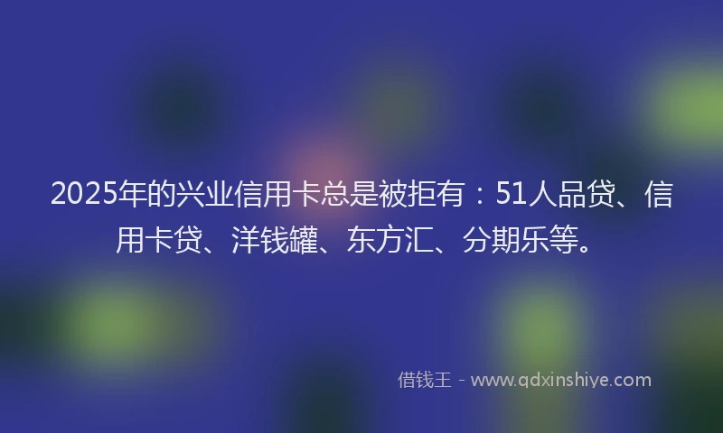 2025年的兴业信用卡总是被拒有：51人品贷、信用卡贷、洋钱罐、东方汇、分期乐等。